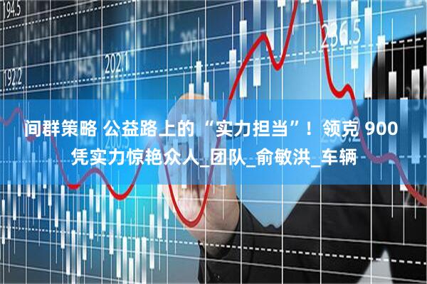 间群策略 公益路上的 “实力担当”！领克 900 凭实力惊艳众人_团队_俞敏洪_车辆
