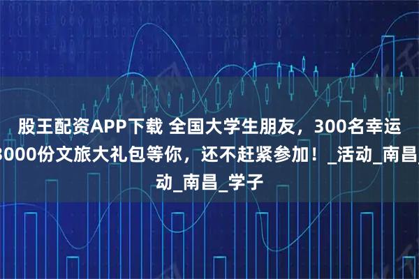股王配资APP下载 全国大学生朋友，300名幸运儿，3000份文旅大礼包等你，还不赶紧参加！_活动_南昌_学子