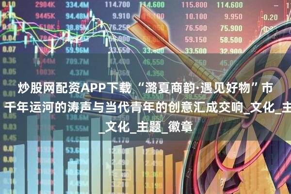 炒股网配资APP下载 “潞夏商韵·遇见好物”市集开幕，千年运河的涛声与当代青年的创意汇成交响_文化_主题_徽章