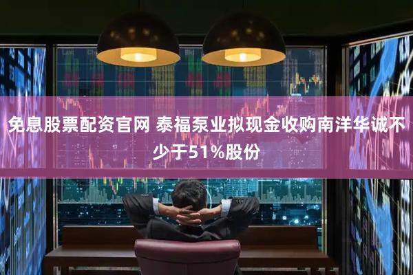 免息股票配资官网 泰福泵业拟现金收购南洋华诚不少于51%股份
