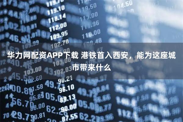 华力网配资APP下载 港铁首入西安，能为这座城市带来什么