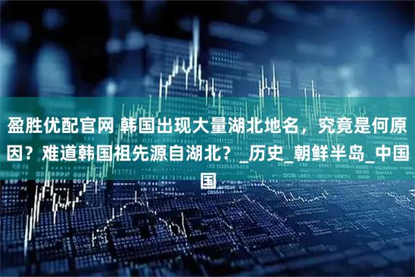 盈胜优配官网 韩国出现大量湖北地名，究竟是何原因？难道韩国祖先源自湖北？_历史_朝鲜半岛_中国