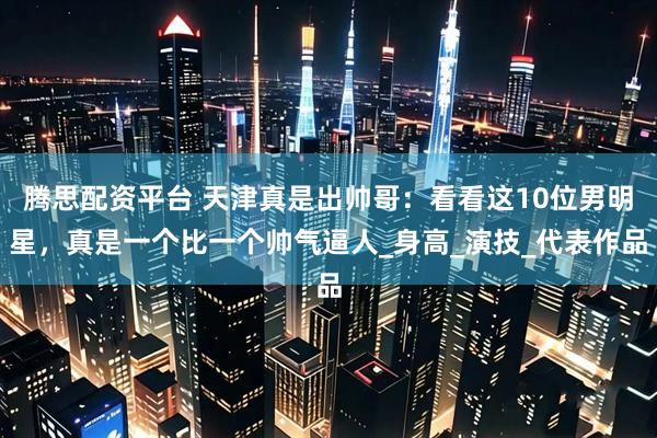 腾思配资平台 天津真是出帅哥：看看这10位男明星，真是一个比一个帅气逼人_身高_演技_代表作品