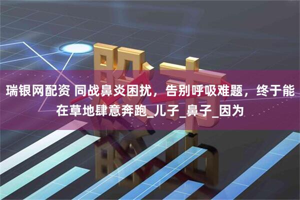 瑞银网配资 同战鼻炎困扰，告别呼吸难题，终于能在草地肆意奔跑_儿子_鼻子_因为