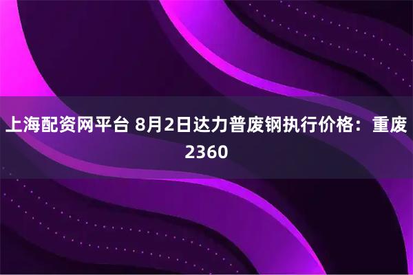 上海配资网平台 8月2日达力普废钢执行价格：重废2360