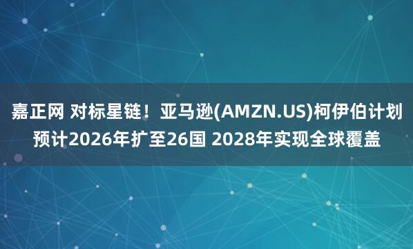 嘉正网 对标星链！亚马逊(AMZN.US)柯伊伯计划预计2026年扩至26国 2028年实现全球覆盖
