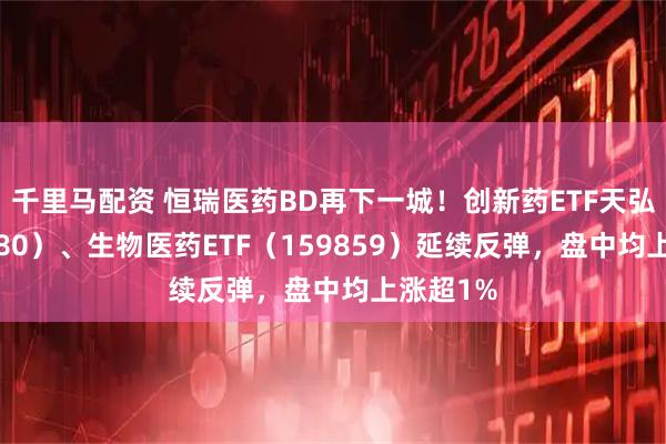 千里马配资 恒瑞医药BD再下一城！创新药ETF天弘（517380）、生物医药ETF（159859）延续反弹，盘中均上涨超1%