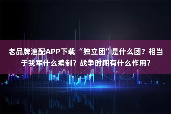 老品牌速配APP下载 “独立团”是什么团？相当于我军什么编制？战争时期有什么作用？