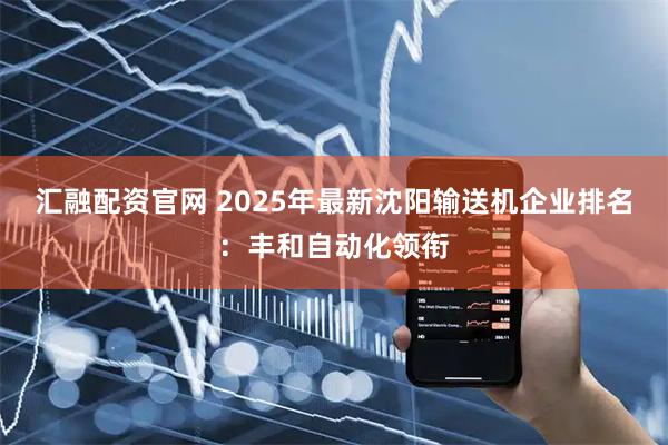 汇融配资官网 2025年最新沈阳输送机企业排名：丰和自动化领衔
