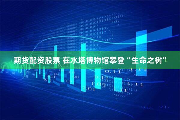 期货配资股票 在水塔博物馆攀登“生命之树”