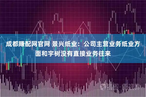 成都赚配网官网 景兴纸业：公司主营业务纸业方面和宇树没有直接业务往来