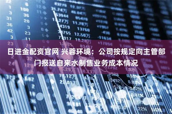日进金配资官网 兴蓉环境：公司按规定向主管部门报送自来水制售业务成本情况