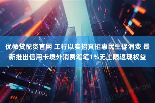 优微贷配资官网 工行以实招真招惠民生促消费 最新推出信用卡境外消费笔笔1%无上限返现权益