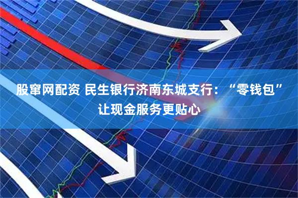 股窜网配资 民生银行济南东城支行：“零钱包”让现金服务更贴心