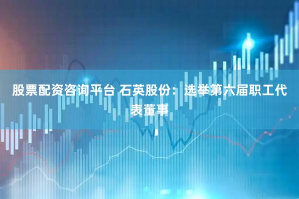 股票配资咨询平台 石英股份：选举第六届职工代表董事