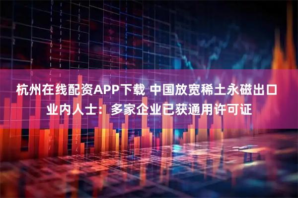 杭州在线配资APP下载 中国放宽稀土永磁出口 业内人士：多家企业已获通用许可证
