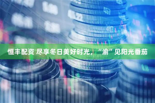 恒丰配资 尽享冬日美好时光，“渝”见阳光番茄