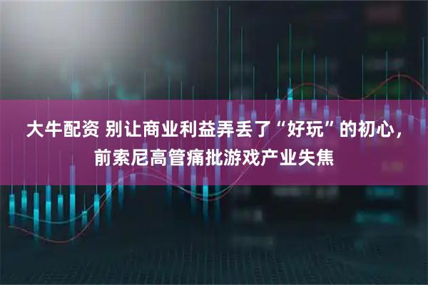 大牛配资 别让商业利益弄丢了“好玩”的初心，前索尼高管痛批游戏产业失焦