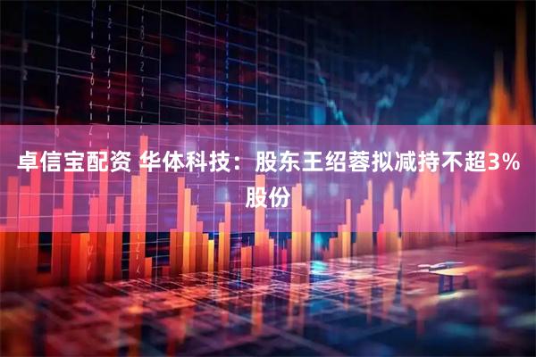 卓信宝配资 华体科技：股东王绍蓉拟减持不超3%股份