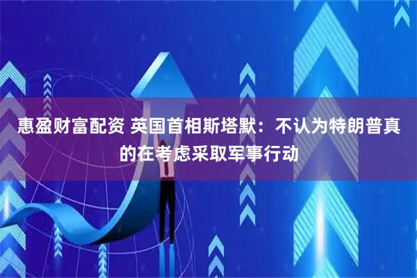 惠盈财富配资 英国首相斯塔默：不认为特朗普真的在考虑采取军事行动