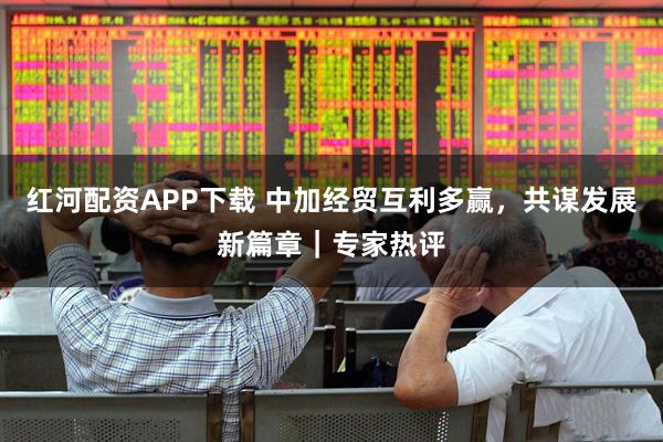 红河配资APP下载 中加经贸互利多赢，共谋发展新篇章｜专家热评