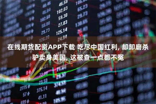 在线期货配资APP下载 吃尽中国红利, 却卸磨杀驴卖身美国, 这被查一点都不冤