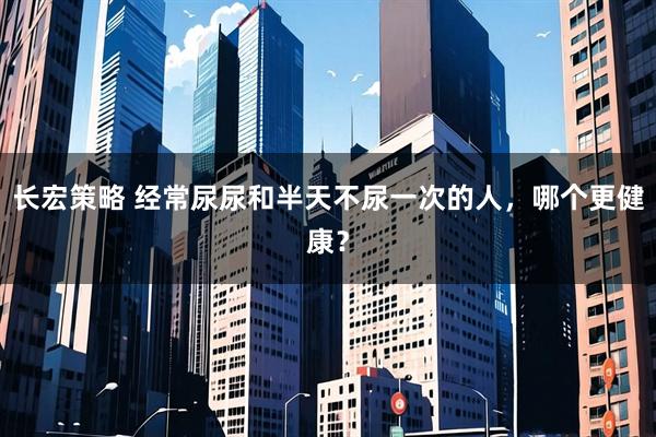 长宏策略 经常尿尿和半天不尿一次的人，哪个更健康？