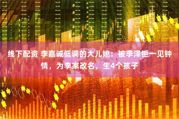 线下配资 李嘉诚低调的大儿媳：被李泽钜一见钟情，为李家改名，生4个孩子