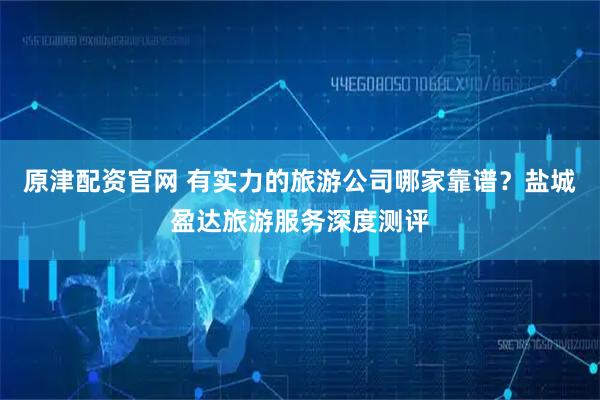 原津配资官网 有实力的旅游公司哪家靠谱？盐城盈达旅游服务深度测评