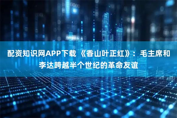 配资知识网APP下载 《香山叶正红》：毛主席和李达跨越半个世纪的革命友谊