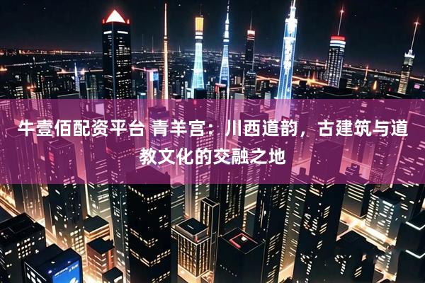 牛壹佰配资平台 青羊宫：川西道韵，古建筑与道教文化的交融之地