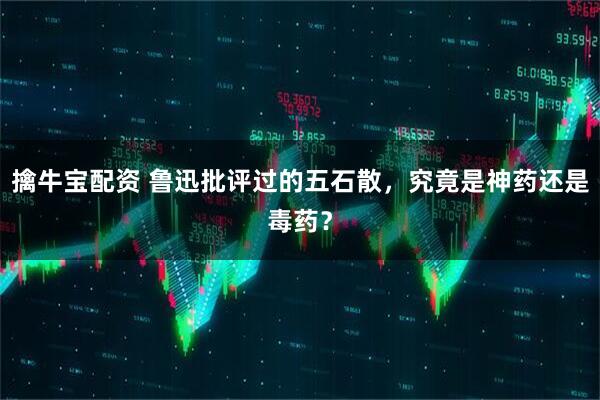 擒牛宝配资 鲁迅批评过的五石散，究竟是神药还是毒药？