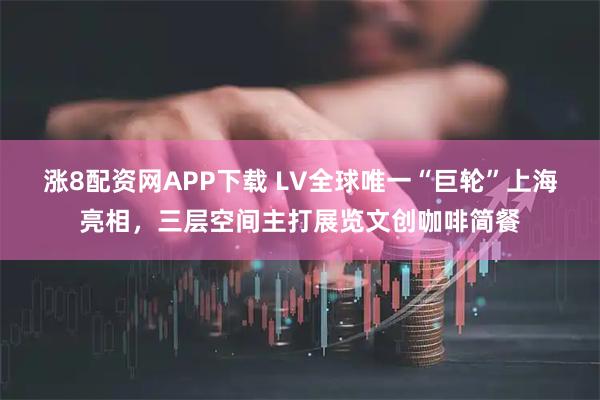 涨8配资网APP下载 LV全球唯一“巨轮”上海亮相，三层空间主打展览文创咖啡简餐