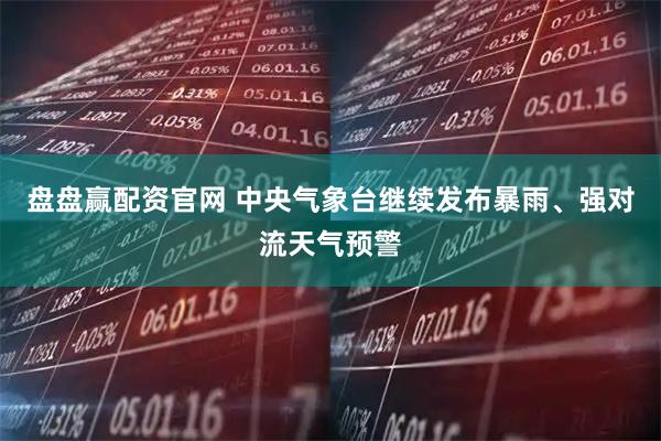 盘盘赢配资官网 中央气象台继续发布暴雨、强对流天气预警