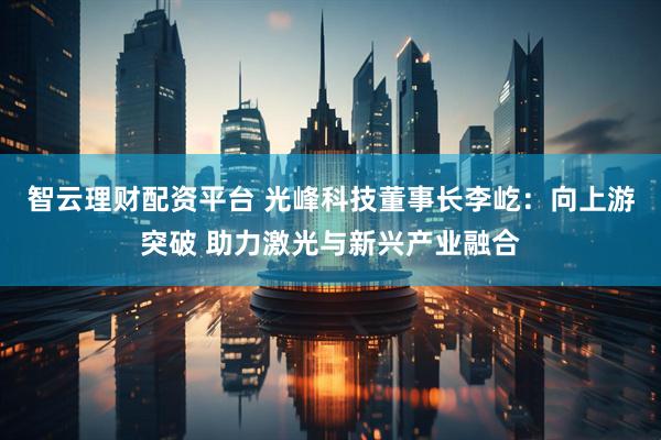 智云理财配资平台 光峰科技董事长李屹：向上游突破 助力激光与新兴产业融合