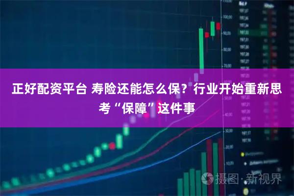 正好配资平台 寿险还能怎么保？行业开始重新思考“保障”这件事