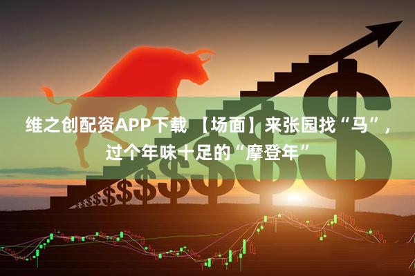 维之创配资APP下载 【场面】来张园找“马”，过个年味十足的“摩登年”