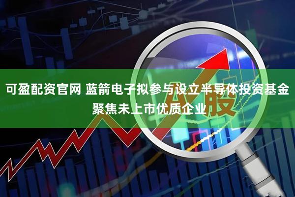 可盈配资官网 蓝箭电子拟参与设立半导体投资基金 聚焦未上市优质企业