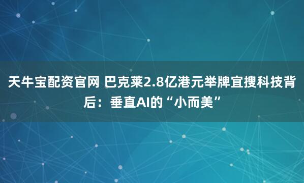 天牛宝配资官网 巴克莱2.8亿港元举牌宜搜科技背后：垂直AI的“小而美”