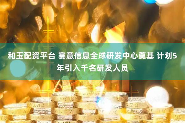 和玉配资平台 赛意信息全球研发中心奠基 计划5年引入千名研发人员
