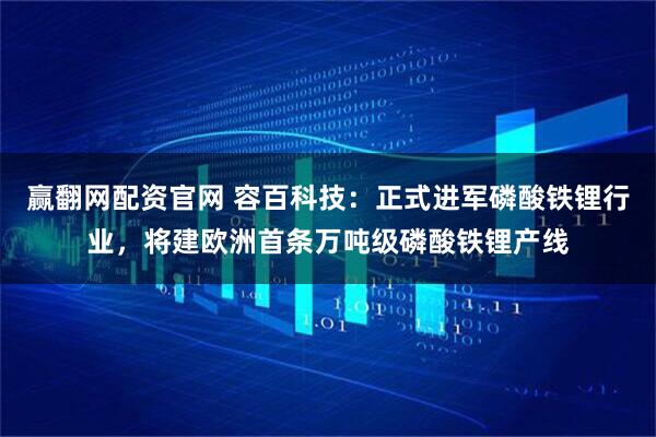 赢翻网配资官网 容百科技：正式进军磷酸铁锂行业，将建欧洲首条万吨级磷酸铁锂产线