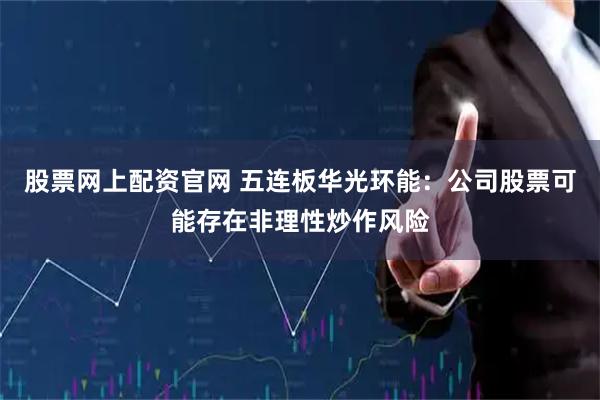 股票网上配资官网 五连板华光环能：公司股票可能存在非理性炒作风险