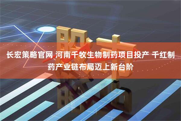 长宏策略官网 河南千牧生物制药项目投产 千红制药产业链布局迈上新台阶