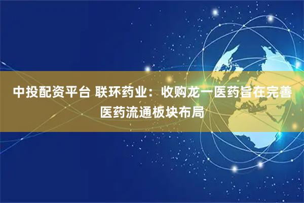 中投配资平台 联环药业：收购龙一医药旨在完善医药流通板块布局