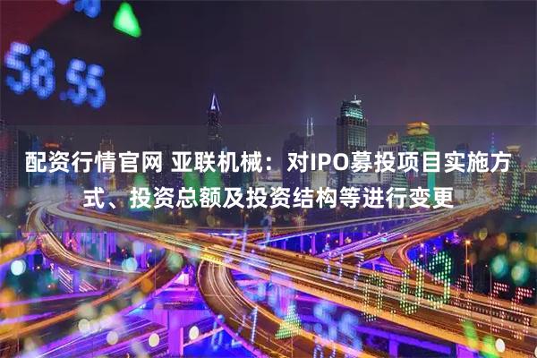 配资行情官网 亚联机械：对IPO募投项目实施方式、投资总额及投资结构等进行变更