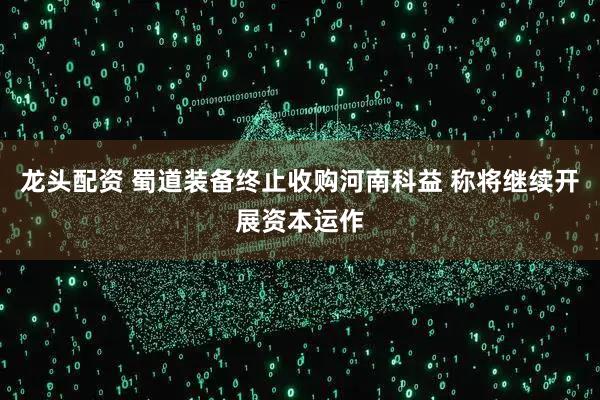 龙头配资 蜀道装备终止收购河南科益 称将继续开展资本运作
