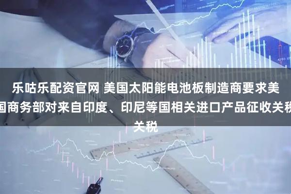 乐咕乐配资官网 美国太阳能电池板制造商要求美国商务部对来自印度、印尼等国相关进口产品征收关税