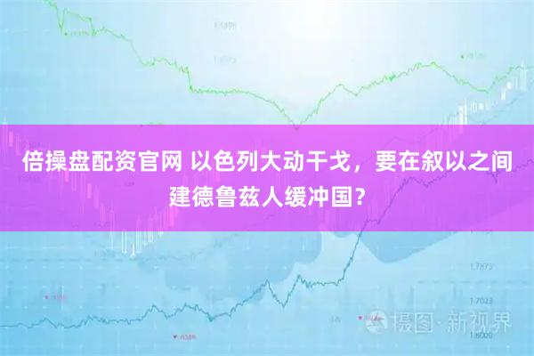 倍操盘配资官网 以色列大动干戈，要在叙以之间建德鲁兹人缓冲国？