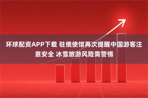 环球配资APP下载 驻俄使馆再次提醒中国游客注意安全 冰雪旅游风险需警惕
