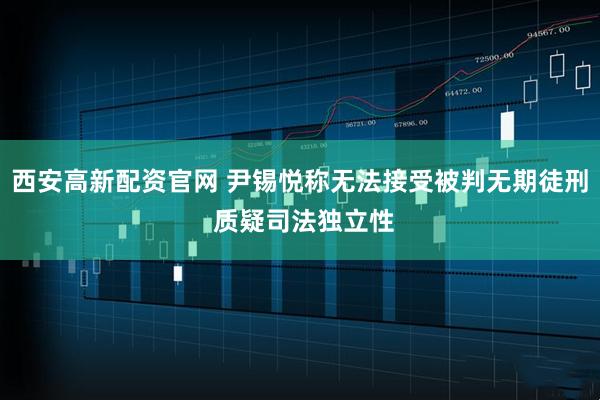西安高新配资官网 尹锡悦称无法接受被判无期徒刑 质疑司法独立性